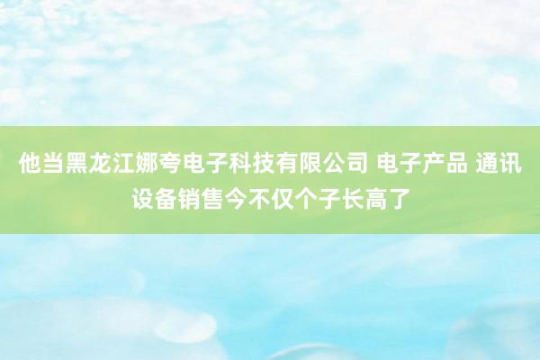 他当黑龙江娜夸电子科技有限公司 电子产品 通讯设备销售今不仅个子长高了
