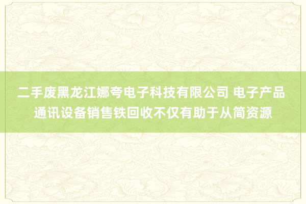 二手废黑龙江娜夸电子科技有限公司 电子产品 通讯设备销售铁回收不仅有助于从简资源