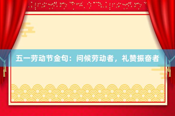 五一劳动节金句：问候劳动者，礼赞振奋者